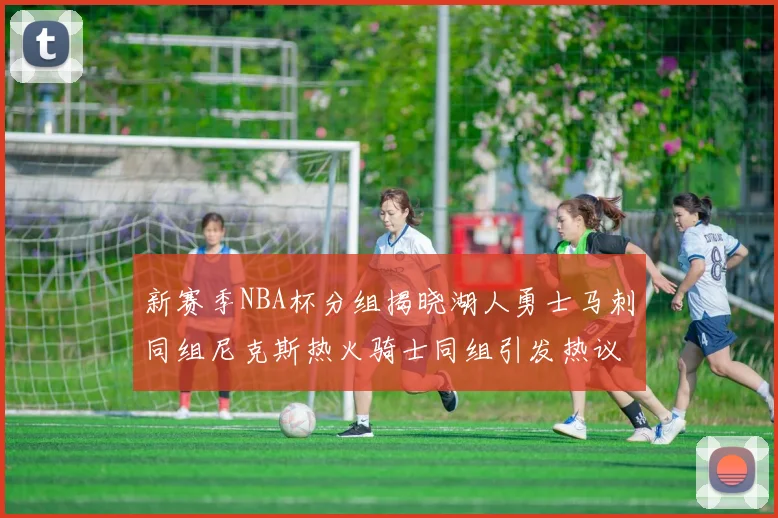 新赛季NBA杯分组揭晓湖人勇士马刺同组尼克斯热火骑士同组引发热议