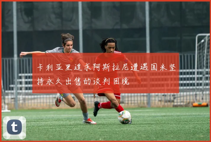 卡利亚里追求阿斯拉尼遭遇国米坚持永久出售的谈判困境