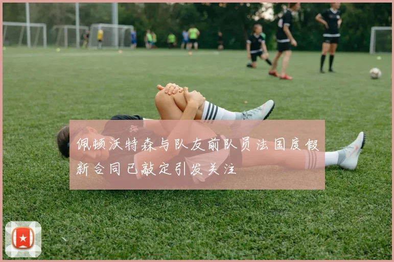 佩顿沃特森与队友前队员法国度假新合同已敲定引发关注
