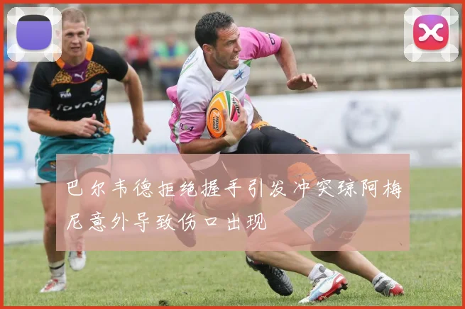 巴尔韦德拒绝握手引发冲突琼阿梅尼意外导致伤口出现