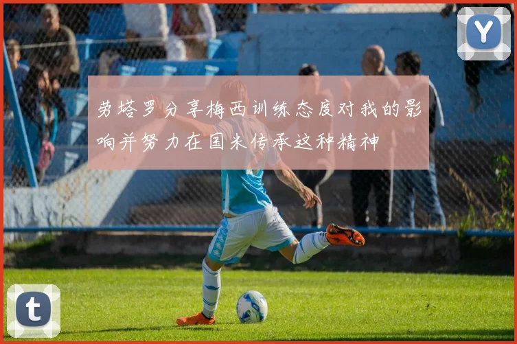 劳塔罗分享梅西训练态度对我的影响并努力在国米传承这种精神