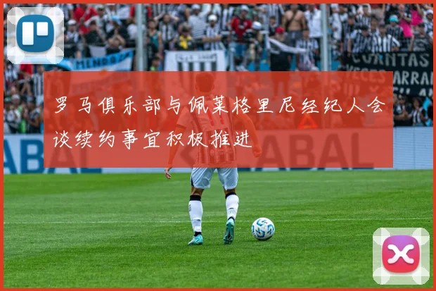 罗马俱乐部与佩莱格里尼经纪人会谈续约事宜积极推进