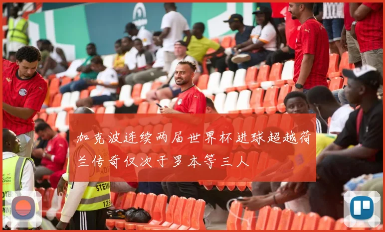 加克波连续两届世界杯进球超越荷兰传奇仅次于罗本等三人
