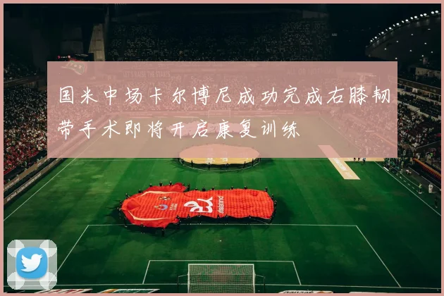 国米中场卡尔博尼成功完成右膝韧带手术即将开启康复训练