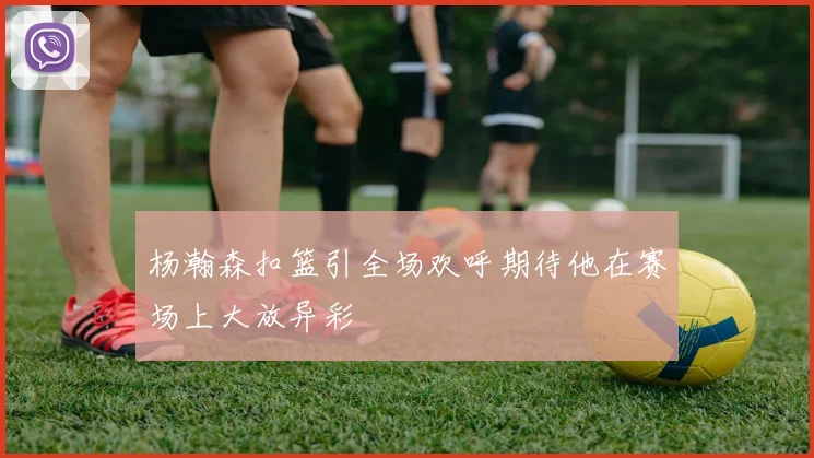 杨瀚森扣篮引全场欢呼期待他在赛场上大放异彩