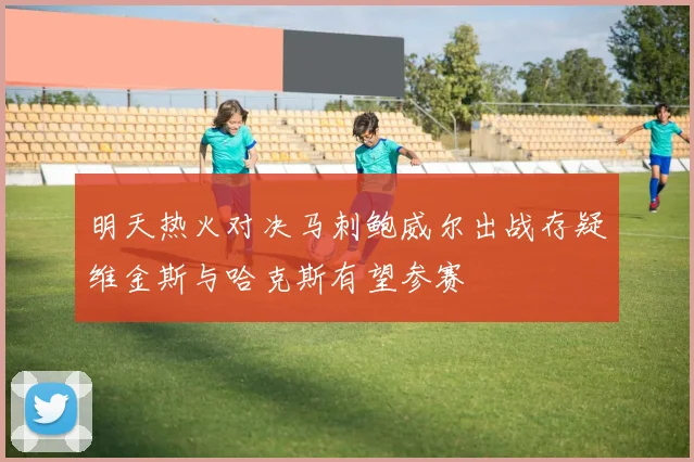 明天热火对决马刺鲍威尔出战存疑维金斯与哈克斯有望参赛