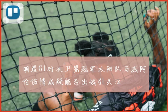 明晨G1对决卫冕冠军太阳队马威阿伦伤情成疑能否出战引关注