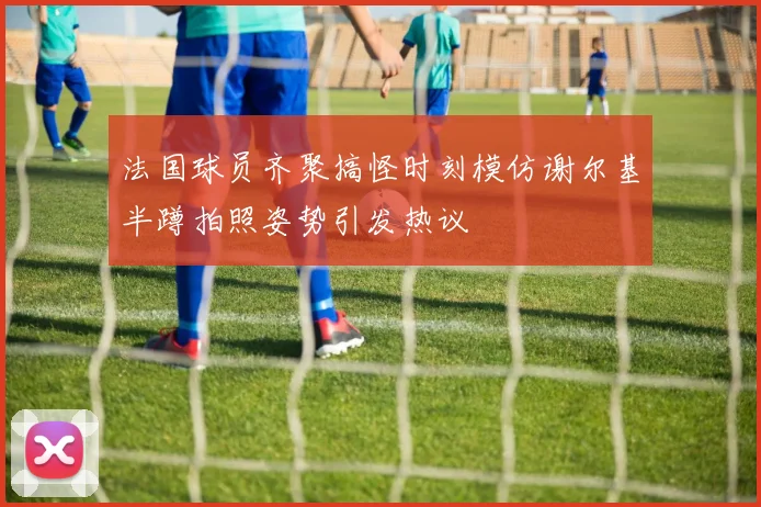 法国球员齐聚搞怪时刻模仿谢尔基半蹲拍照姿势引发热议