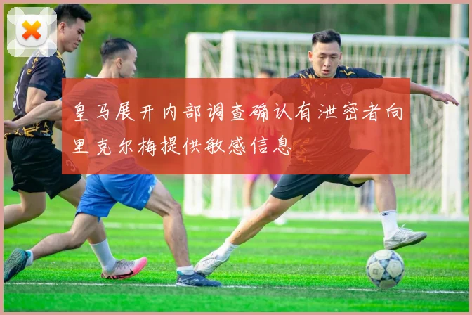 皇马展开内部调查确认有泄密者向里克尔梅提供敏感信息