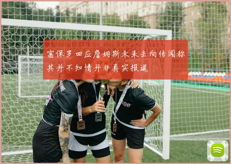 富保罗回应詹姆斯未来去向传闻称其并不知情并非真实报道