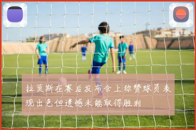 拉莫斯在赛后发布会上称赞球员表现出色但遗憾未能取得胜利