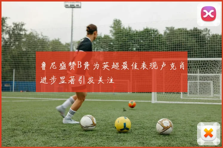 鲁尼盛赞B费为英超最佳表现卢克肖进步显著引发关注