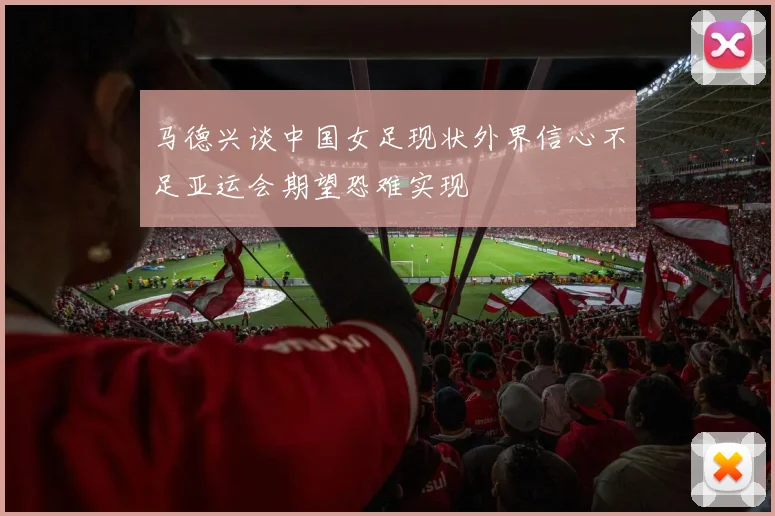 马德兴谈中国女足现状外界信心不足亚运会期望恐难实现