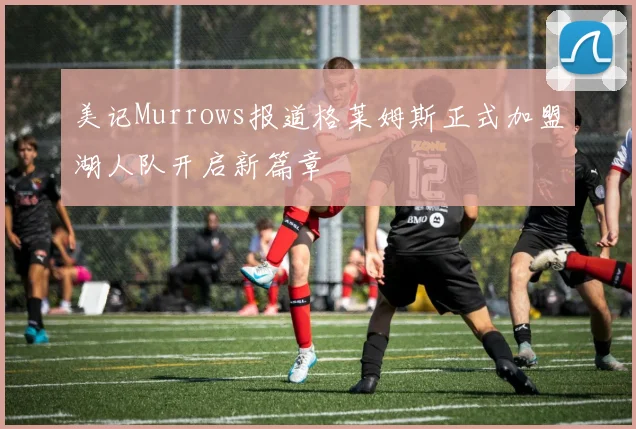 美记Murrows报道格莱姆斯正式加盟湖人队开启新篇章
