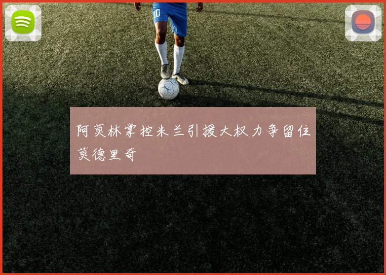 阿莫林掌控米兰引援大权力争留住莫德里奇