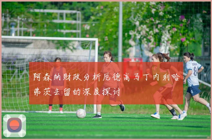 阿森纳财政分析厄德高马丁内利哈弗茨去留的深度探讨