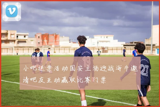 小吧送票活动国安主场迎战海牛邀请吧友互动赢取比赛门票