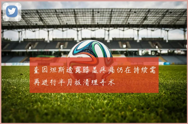 奎因坦斯透露膝盖疼痛仍在持续需再进行半月板清理手术