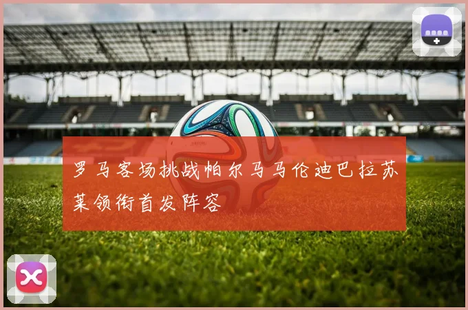 罗马客场挑战帕尔马马伦迪巴拉苏莱领衔首发阵容