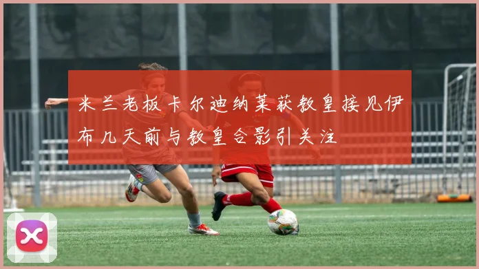 米兰老板卡尔迪纳莱获教皇接见伊布几天前与教皇合影引关注