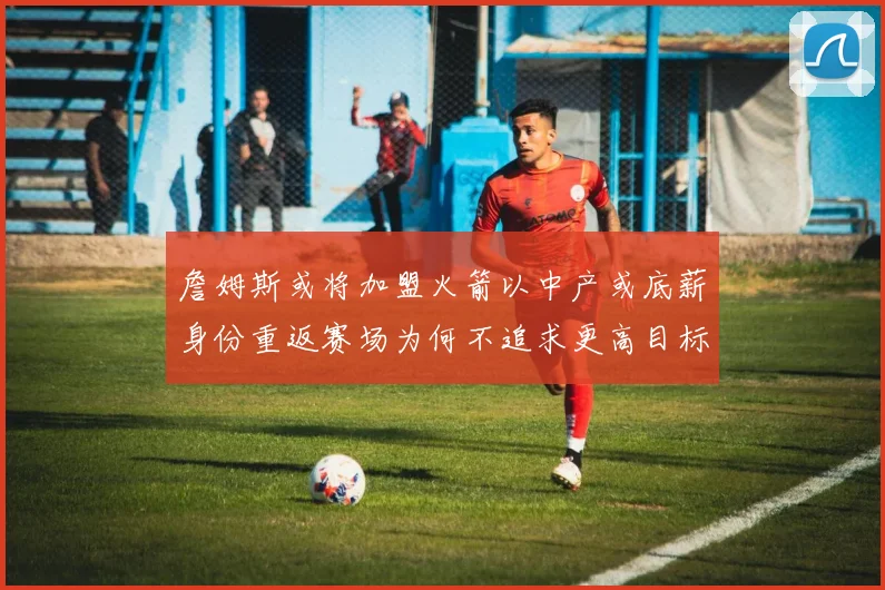 詹姆斯或将加盟火箭以中产或底薪身份重返赛场为何不追求更高目标