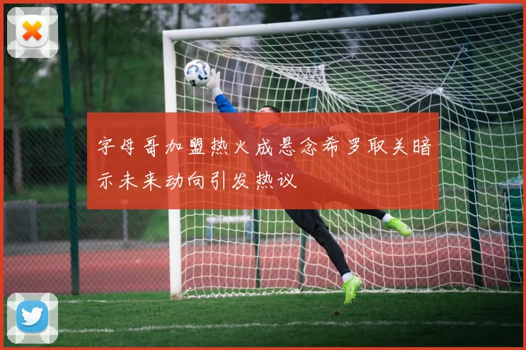 字母哥加盟热火成悬念希罗取关暗示未来动向引发热议
