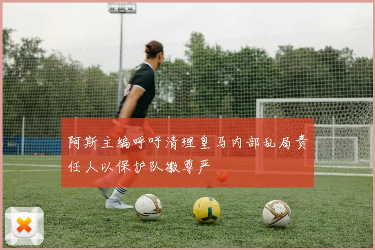 阿斯主编呼吁清理皇马内部乱局责任人以保护队徽尊严