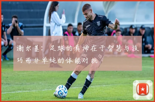 谢尔基：足球的真谛在于智慧与技巧而非单纯的体能对抗