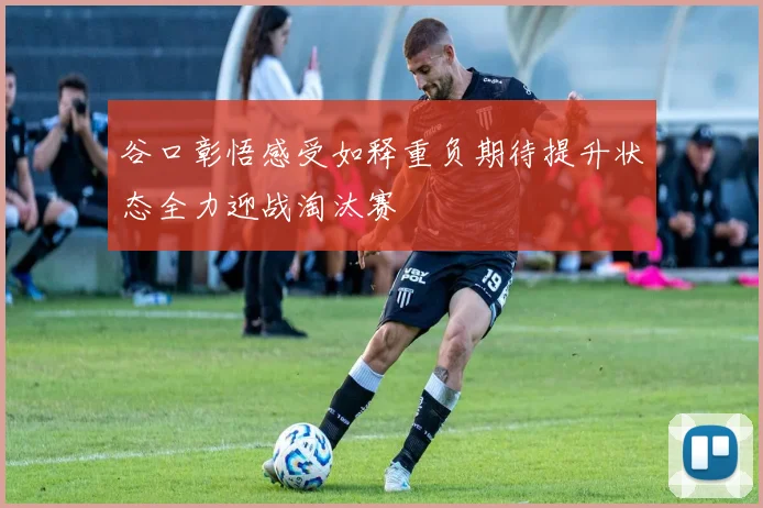 谷口彰悟感受如释重负期待提升状态全力迎战淘汰赛