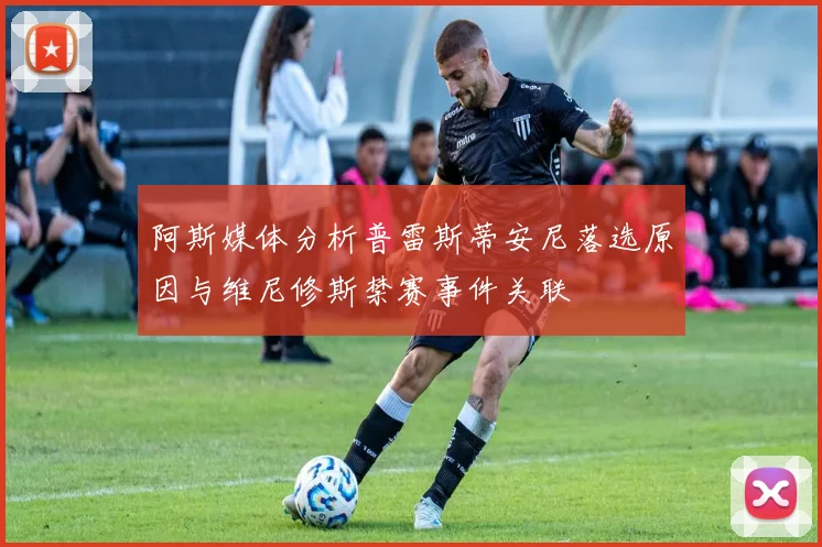 阿斯媒体分析普雷斯蒂安尼落选原因与维尼修斯禁赛事件关联