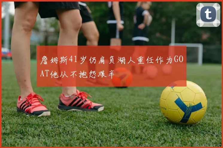 詹姆斯41岁仍肩负湖人重任作为GOAT他从不抱怨艰辛