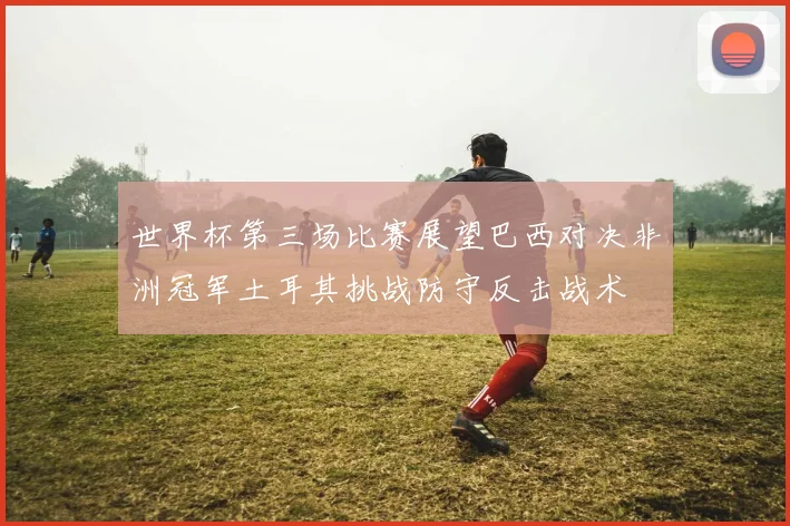 世界杯第三场比赛展望巴西对决非洲冠军土耳其挑战防守反击战术