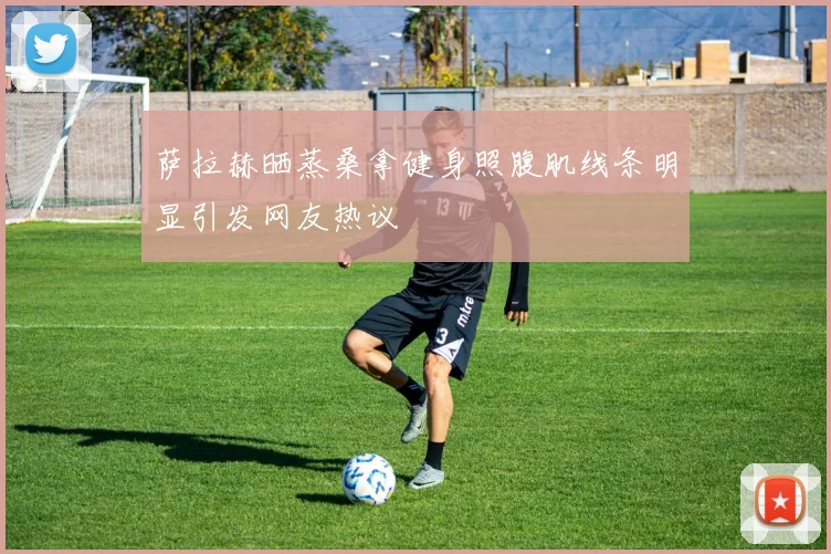 萨拉赫晒蒸桑拿健身照腹肌线条明显引发网友热议